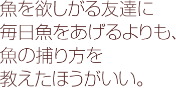 魚を欲しがる友達に毎日魚をあげるよりも、魚の捕り方を教えたほうがいい。
